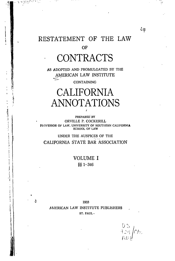 handle is hein.ali/contract0122 and id is 1 raw text is: RESTATEMENT OF THE LAW
OF
CONTRACTS
AS ADOPTED AND PROMULGATED BY THE
AMERICAN LAW INSTITUTE
CONTAINING

CALIFORNIA
ANNOTATIONS

PREPARED; BY
ORVILLE P. COCKERILL
PROFESSOR OF LAW, UNIVERSITY OF SOUTHERN CALIFORNIA
SCHOOL OF LAW
UNDER THE AUSPICES OF THE
CALIFORNIA STATE BAR ASSOCIATION
VOLUME I
§§ 1-346
1933
AMERICAN LAW INSTITUTE PUBLISHERS
ST. PAUL.


