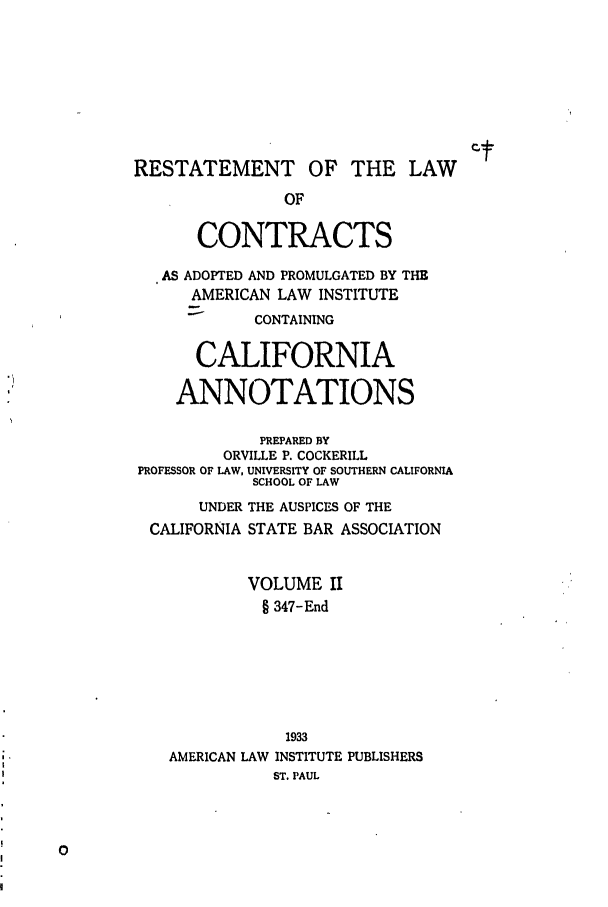 handle is hein.ali/contract0123 and id is 1 raw text is: RESTATEMENT OF THE LAW
OF
CONTRACTS
AS ADOPTED AND PROMULGATED BY THE
AMERICAN LAW INSTITUTE
CONTAINING
CALIFORNIA
ANNOTATIONS
PREPARED BY
ORVILLE P. COCKERILL
PROFESSOR OF LAW, UNIVERSITY OF SOUTHERN CALIFORNIA
SCHOOL OF LAW
UNDER THE AUSPICES OF THE
CALIFORNIA STATE BAR ASSOCIATION
VOLUME II
§ 347-End
1933
AMERICAN LAW INSTITUTE PUBLISHERS
ST. PAUL


