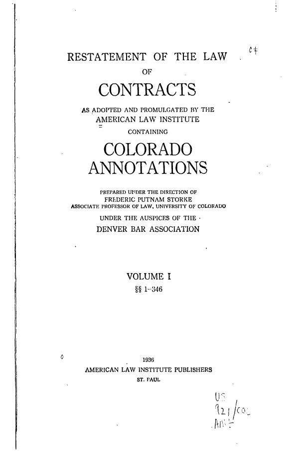 handle is hein.ali/contract0124 and id is 1 raw text is: RESTATEMENT OF THE LAW
OF
CONTRACTS
AS ADOPTED AND PROMULGATED BY THE
AMERICAN LAW INSTITUTE
CONTAINING
COLORADO
ANNOTATIONS
PREI'ARFD UrIDER THE DIRECTION OF
FREDERIC PUTNAM STORKE
ASSOCIATE PROFESSOR OF LAW, UNIVERSITY OF COLORADO
UNDER THE AUSPICES OF THE
DENVER BAR ASSOCIATION
VOLUME I
§§ 1--346
1936
AMERICAN LAW INSTITUTE PUBLISHERS
ST. PAUL
'2
)Zl4/(c ,


