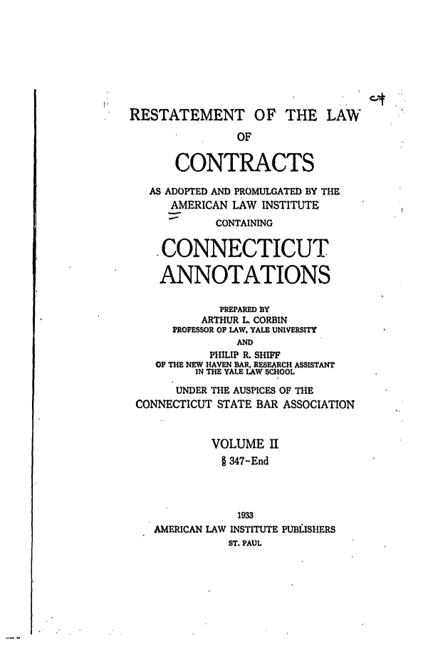 handle is hein.ali/contract0127 and id is 1 raw text is: RESTATEMENT OF THE LAW
OF
CONTRACTS
AS ADOPTED AND PROMULGATED BY THE
AMERICAN LAW INSTITUTE
CONTAINING
.CONNECTICUT
ANNOTATIONS
PREPARED BY
ARTHUR L. CORBIN
PROFESSOR OF LAW, YALE UNIVERSITY
AND
PHILIP R. SHIFF
OF THE NEW HAVEN BAR, RESEARCH ASSISTANT
IN THE YALE LAW SCHOOL
UNDER THE AUSPICES OF THE
CONNECTICUT STATE BAR ASSOCIATION
VOLUME H
§ 347-End
1933
AMERICAN LAW INSTITUTE PUBLISHERS
ST. PAUL


