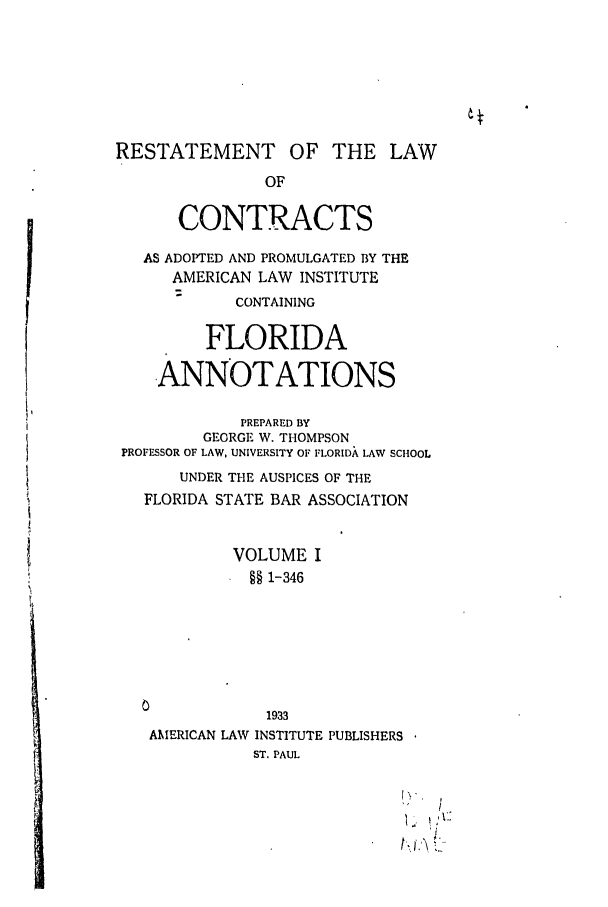 handle is hein.ali/contract0128 and id is 1 raw text is: RESTATEMENT OF THE LAW
OF
CONTRACTS
AS ADOPTED AND PROMULGATED BY THE
AMERICAN LAW INSTITUTE
CONTAINING
FLORIDA
ANNOTATIONS
PREPARED BY
GEORGE W. THOMPSON
PROFESSOR OF LAW, UNIVERSITY OF FLORIDA LAW SCHOOL
UNDER THE AUSPICES OF THE
FLORIDA STATE BAR ASSOCIATION
VOLUME I
§§ 1-346
0
1933
AMERICAN LAW INSTITUTE PUBLISHERS
ST. PAUL


