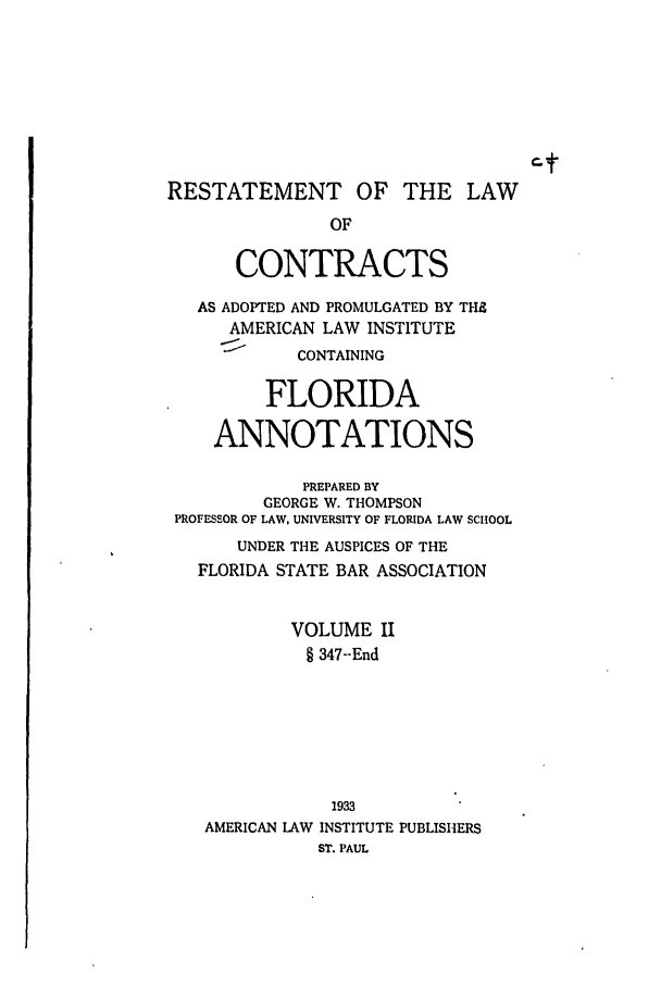 handle is hein.ali/contract0129 and id is 1 raw text is: RESTATEMENT OF THE LAW
OF
CONTRACTS
AS ADOPTED AND PROMULGATED BY THS
AMERICAN LAW INSTITUTE
CONTAINING
FLORIDA
ANNOTATIONS
PREPARED BY
GEORGE W. THOMPSON
PROFESSOR OF LAW, UNIVERSITY OF FLORIDA LAW SCHOOL
UNDER THE AUSPICES OF THE
FLORIDA STATE BAR ASSOCIATION
VOLUME II
§ 347--End

1933
AMERICAN LAW INSTITUTE PUBLISHERS
ST. PAUL


