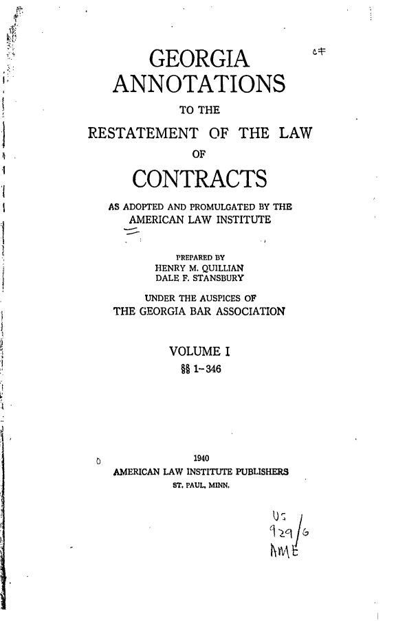 handle is hein.ali/contract0130 and id is 1 raw text is: GEORGIA
ANNOTATIONS
TO THE
RESTATEMENT OF THE LAW
OF
CONTRACTS
AS ADOPTED AND PROMULGATED BY THE
AMERICAN LAW INSTITUTE
PREPARED BY
HENRY M. QUILLIAN
DALE F. STANSBURY
UNDER THE AUSPICES OF
THE GEORGIA BAR ASSOCIATION
VOLUME I
§  1-346
1940
AMERICAN LAW INSTITUTE PUBLISHERS
ST. PAUL, MINN.

,LC /s


