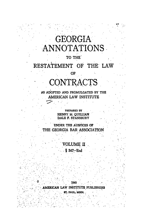 handle is hein.ali/contract0131 and id is 1 raw text is: GEORGIA'
ANNOTATIONS,
TO THE'
RESTArEMENT OF THE LAW
OF.
CONTRACTS
AS ADOPTED AND PROMULGATED BY THE
AMERICAN LAW INSTITUTE
PREPARED BY
HENRY, M. QUILLIAN
DALE F. STANSBURY
UNDER THE AUSPICES OF
THE GEORGIA BAR ASSOCIATION

'VOLUME II,
§ 3477End

0

19s40

AMERICAN LAW INSTITUTE PUBLISHERS

ST. PAUL, MINN.

t

tx


