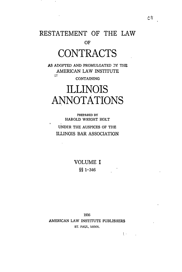 handle is hein.ali/contract0132 and id is 1 raw text is: RESTATEMENT OF THE LAW
OF
CONTRACTS
AS ADOPTED AND PROMULGATED 3Y THE
AMERICAN LAW INSTITUTE
CONTAINING
ILLINOIS
ANNOTATIONS
PREPARED BY
HAROLD WRIGHT HOLT
U'NDER THE AUSPICES OF THE
ILLINOIS BAR ASSOCIATION
VOLUME I
§§ 1-346
1936
AMERICAN LAW INSTITUTE PUBLISHERS
ST. PAUL, MINN.


