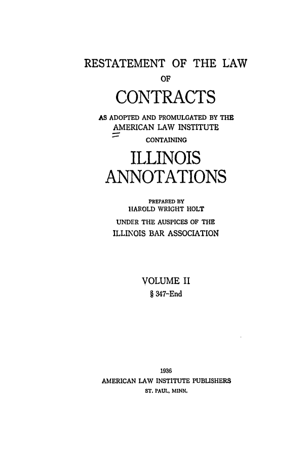 handle is hein.ali/contract0133 and id is 1 raw text is: RESTATEMENT OF THE LAW
OF
CONTRACTS
AS ADOPTED AND PROMULGATED BY THE
AMERICAN LAW INSTITUTE
CONTAINING
ILLINOIS
ANNOTATIONS
PREPARED BY
HAROLD WRIGHT HOLT
UNDER THE AUSPICES OF THE
ILLINOIS BAR ASSOCIATION
VOLUME II
§ 347-End
1936
AMERICAN LAW INSTITUTE PUBLISHERS
ST. PAUL, MINN.


