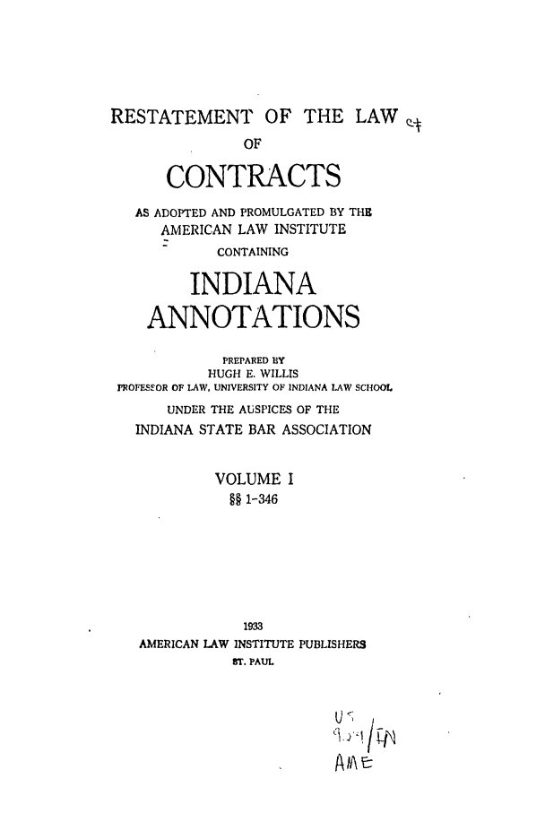 handle is hein.ali/contract0134 and id is 1 raw text is: RESTATEMENT OF THE LAWQ
OF
CONTRACTS
AS ADOPTED AND PROMULGATED BY THE
AMERICAN LAW INSTITUTE
CONTAINING
INDIANA
ANNOTATIONS
PREPARED BY
HUGH E. WILLIS
FROFESSOR OF LAW, UNIVERSITY OF INDIANA LAW SCHOOL
UNDER THE AUSPICES OF THE
INDIANA STATE BAR ASSOCIATION
VOLUME I
§§ 1-346
1933
AMERICAN LAW INSTITUTE PUBLISHERS
ST. PAUL

[J   i  s
A e


