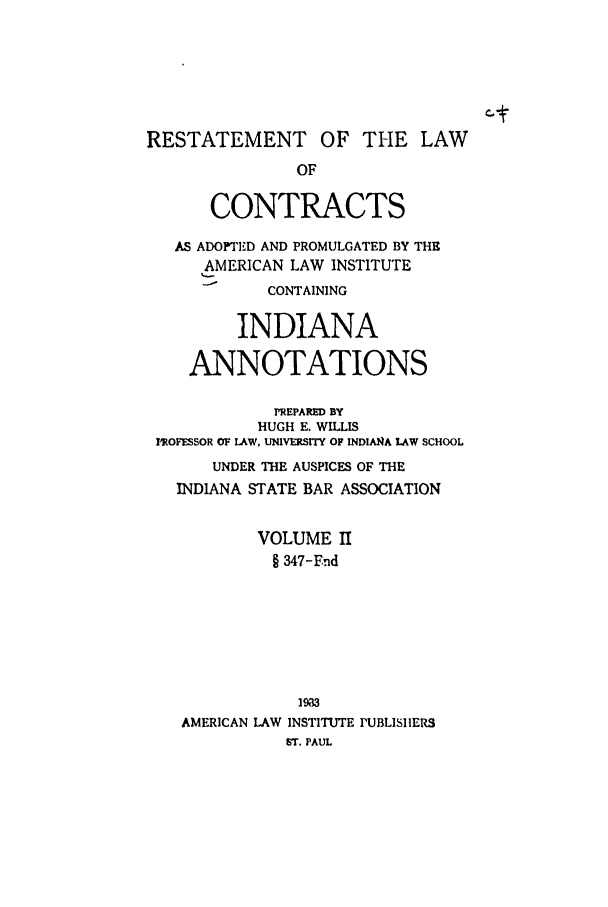 handle is hein.ali/contract0135 and id is 1 raw text is: RESTATEMENT OF THE LAW
OF
CONTRACTS
AS ADOPTED AND PROMULGATED BY THE
AMERICAN LAW INSTITUTE
CONTAINING
INDIANA
ANNOTATIONS
PREPARED BY
HUGH E. WILLIS
PROFESSOR OF LAW, UNIVERSIY OF INDIANqA LAW SCHOOL
UNDER THE AUSPICES OF THE
INDIANA STATE BAR ASSOCIATION
VOLUME II
§ 347-Fnd
19I3
AMERICAN LAW INSTITUTE PUBLISIIERS
ST. PAUL


