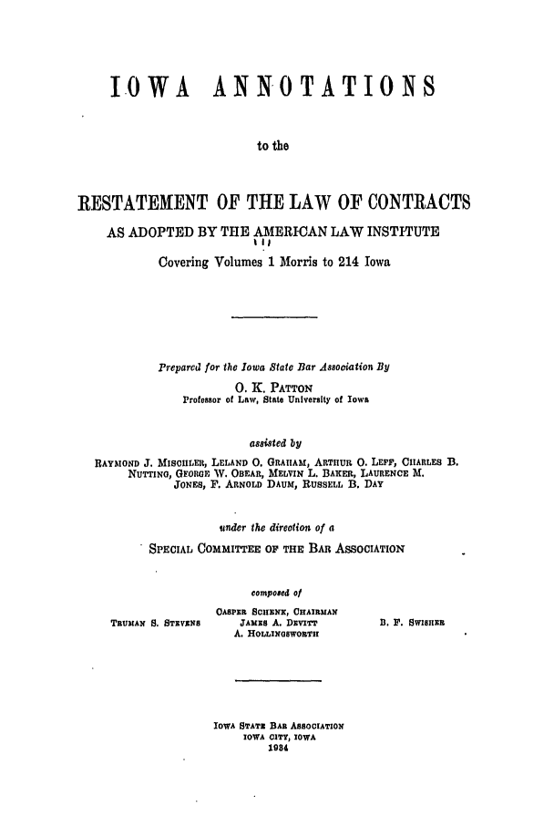 handle is hein.ali/contract0136 and id is 1 raw text is: IOWA ANNOTATIONS
to the
RESTATEMENT OF THE LAW OF CONTRACTS
AS ADOPTED BY THE AMERICAN LAW INSTITUTE
Ill
Covering Volumes 1 Morris to 214 Iowa
Prepared for the Iowa State Bar Association By
0. K. PATTON
Professor of Law, State University of Iowa
assisted by
RAYMOND J. MIscuImt, LELAND 0. GRAIIAM, ARTiiUR 0. LEPP, CIARLES B.
NUTTINO, GEOIGE W. OBEAR, MELVIN L. BAKER, LAURENCE M.
JONEs, F. ARNOLD DAUM, RUSSELL B. DAY

under the direction of a
SPECIAL COMMITTEE OF THE BAR ASSOCIATION
composed ol

TRUXIAN S. STEVENS

OASPER SCIIEURNX, CHAIRMAN
JAMES A. DzviT
A. HOLmxNOSWORTH

IOWA STATE BAR ASSOOIATION
IOWA CITY, IOWA
1984

13. F. SWISHER


