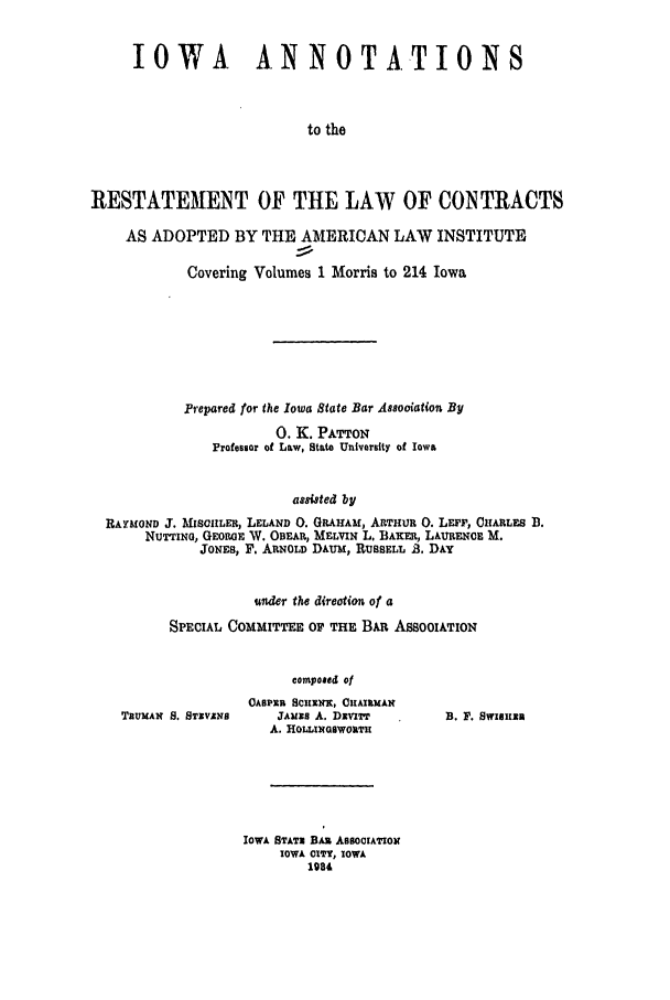 handle is hein.ali/contract0137 and id is 1 raw text is: IOWA ANNOTATIONS
to the
RESTATEMENT OF THE LAW OF CONTRACTS
AS ADOPTED BY THE AMERICAN LAW INSTITUTE
Covering Volumes 1 Morris to 214 Iowa
Prepared for the Iowa State Bar Assooiation By
0. K. PATTON
Professor of Law, State University of Iowa
assisted by
RAYMOND J. MISOIILER, LELAND 0. GRAHAM, ARTHUR 0. LEFT, CHARLES D.
NUTTINo, GEoRGE V. OBEAR, MELVIN L. BAKER, LAURENCE M.
JONES, F. ARNOLD DAUM, RUSSELL .. DAY

under the direotion of a
SPECIAL COMMITTEE OF TlE BAR ASSOCIATION
composed of

TBUMAN S. STXVANS

OASPIR ScilaXi, CHAIRMAN
JAuss A. DXvITT
A. HOLLINGSWOUTH

IOWA SrATx BAi AssoCIATIow
IOWA OITY, IOWA
1984

B. F. SwIsnam



