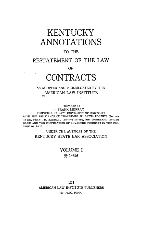 handle is hein.ali/contract0138 and id is 1 raw text is: KENTUCKY
ANNOTATIONS
TO THE
RESTATEMENT OF THE LAW
OF

CONTRACTS
AS ADOPTED AND PROMULGATED BY THE
AMERICAN LAW INSTITUTE
PREPARED BY
FRANK MURRAY
PROFESSOR OF LAW, UNIVERSITY OF KENTUCKY
WITI! T E ASSISTANCE OF PROFESSORS W. LEWIS ROBERTS (Sections
178-226), FRANK II. RANDALL  (Sections 237-245), ROY MORELAND  (Sections
347-381) AND TIE COOPERATION OF ADVANCED STUDENTS IN THE COL-
LEGE OF LAW.
UNDER THE AUSPICES OF THE
KENTUCKY STATE BAR ASSOCIATION
VOLUME I
§§ 1-346
1938
AMERICAN LAW INSTITUTE PUBLISHERS
ST. PAUL, MINN.


