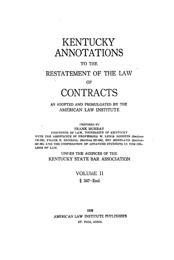 handle is hein.ali/contract0139 and id is 1 raw text is: KENTUCKY
ANNOTATIONS
TO THE
RESTATEMENT OF THE LAW
OF

CONTRACTS
AS ADOPTED AND PROMULGATED BY THE
AMERICAN LAW INSTITUTE
IREPARED BY
FRANK MURRAY
PROI, .SOlt OF LAW, UNIVERSITY OF KENTUcKY
WITH TIIE ASSISTANCE OF PROFESSORS W. LEWIS ROBERTS (Sections
178-226), FRANKC II. RANDALL (Sections 237-245), ROY MORELAND (Sectlon4
347-381) AND 'TIMN COOPERATION OF ADVANCED STUDENTS IN TIlbE COL-
lEaUH 01 LAW.
UNDER THE AUSPICES OF TitE
KENTUCKY STATE BAR ASSOCIATION
VOLUME II
§ 347-End
1938
AMERICAN LAW INSTITUTE PUP.LISHERS
ST. PAUL, MINN.


