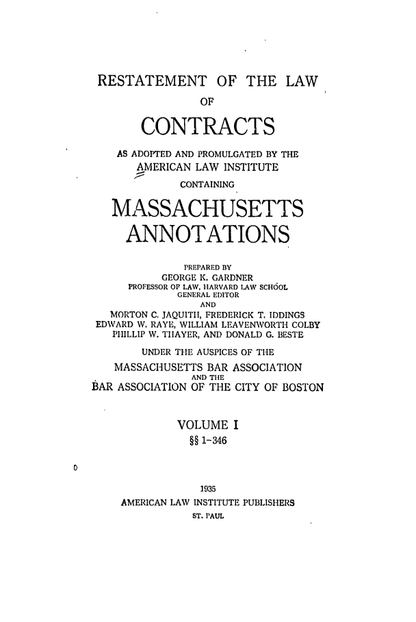 handle is hein.ali/contract0140 and id is 1 raw text is: RESTATEMENT OF THE LAW
OF
CONTRACTS
AS ADOPTED AND PROMULGATED BY THE
AMERICAN LAW INSTITUTE
CONTAINING
MASSACHUSETTS
ANNOTATIONS
PREPARED BY
GEORGE K. GARDNER
PROFESSOR OF LAW, HARVARD LAW SCHOOL
GENERAL EDITOR
AND
MORTON C. JAQUITII, FREDERICK T. IDDINGS
EDWARD W. RAYE, WILLIAM LEAVENWORTH COLBY
PHILLIP W. TIIAYER, AND DONALD G. BESTE
UNDER THE AUSPICES OF THE
MASSACHUSETTS BAR ASSOCIATION
AND TIlE
BAR ASSOCIATION OF THE CITY OF BOSTON
VOLUME I
§§ 1-346
1935
AMERICAN LAW INSTITUTE PUBLISHERS
ST. PAUL


