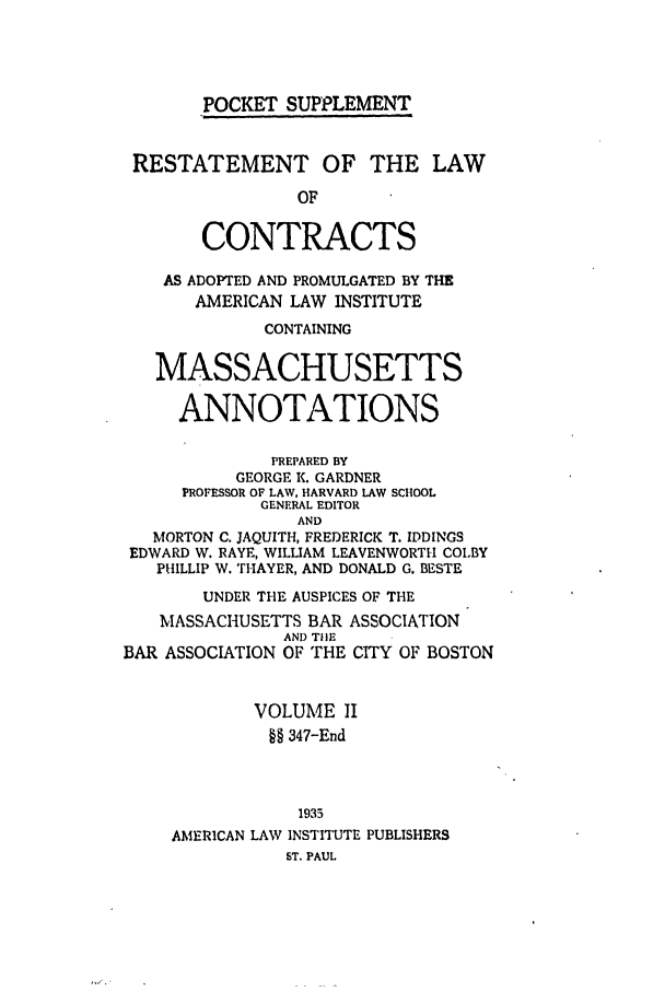handle is hein.ali/contract0141 and id is 1 raw text is: POCKET SUPPLEMENT

RESTATEMENT OF THE LAW
OF
CONTRACTS
AS ADOPTED AND PROMULGATED BY THE
AMERICAN LAW INSTITUTE
CONTAINING
MASSACHUSETTS
ANNOTATIONS
PREPARED BY
GEORGE K. GARDNER
PROFESSOR OF LAW, HARVARD LAW SCHOOL
GENERAL EDITOR
AND
MORTON C. JAQUITH, FREDERICK T. IDDINGS
EDWARD W. RAYE, WILLIAM LEAVENWORTH COLBY
PHILLIP W. THAYER, AND DONALD G. BESTE
UNDER THE AUSPICES OF THE
MASSACHUSETTS BAR ASSOCIATION
AND TIlE
BAR ASSOCIATION OF THE CITY OF BOSTON
VOLUME II
§§ 347-End
1935
AMERICAN LAW INSTITUTE PUBLISHERS
ST. PAUL


