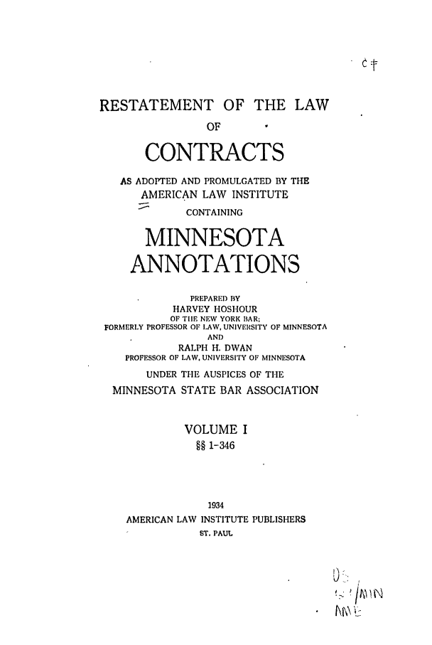 handle is hein.ali/contract0142 and id is 1 raw text is: RESTATEMENT OF THE LAW
OF
CONTRACTS
AS ADOPTED AND PROMULGATED BY THE
AMERICAN LAW INSTITUTE
CONTAINING
MINNESOTA
ANNOTATIONS
PREPARED BY
HARVEY HOSHOUR
OF TIlE NEW YORK 13AR
FORMERLY PROFESSOR OF LAW, UNIVERSITY OF MINNESOTA
AND
RALPH H. DWAN
PROFESSOR OF LAW, UNIVERSITY OF MINNESOTA
UNDER THE AUSPICES OF THE
MINNESOTA STATE BAR ASSOCIATION
VOLUME I
§§ 1-346
1934
AMERICAN LAW INSTITUTE PUBLISHERS
ST. PAUL
Kt\


