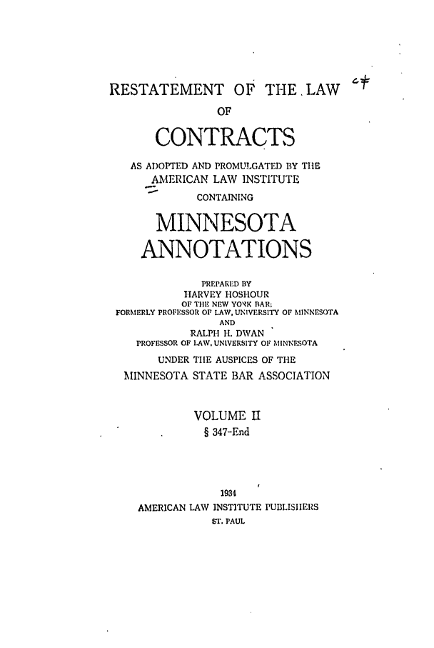 handle is hein.ali/contract0143 and id is 1 raw text is: RESTATEMENT OF THE, LAW
OF
CONTRACTS
AS ADOPTED AND PROMULGATED BY TIlE
AMERICAN LAW INSTITUTE
CONTAINING
MINNESOTA
ANNOTATIONS
PREPARED BY
HARVEY HOSHOUR
OF THE NEW YORK BAR;
FORMERLY PROFESSOR OF LAW, UNIVERSITY OF MINNESOTA
AND
RALPI-I H1. DWAN
PROFESSOR OF LAW. UNIVERSITY OF MINNESOTA
UNDER TIIE AUSPICES OF TIE
MINNESOTA STATE BAR ASSOCIATION
VOLUME ]I
§ 347-End
1934
AMERICAN LAW INSTITUTE PUBLISIIERS
ST. PAUL



