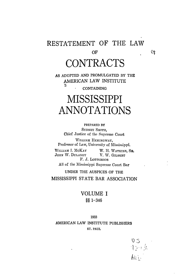 handle is hein.ali/contract0144 and id is 1 raw text is: RESTATEMENT OF THE LAW
OF
CONTRACTS
AS ADOPTED AND PROMULGATED BY THE
AMERICAN LAW INSTITUTE
CONTAINING
MISSISSIPPI
ANNOTATIONS
PREPARED BY
SYDNEY SMITII,
Chief Justice of the Supreme Court
WILLIAM HEMINGWAY,
Professor of Law, University of Mississippi.
WILLIAM I. MCKAY  W. H. WATKINS, SR.
JohN W. DULANEY   V. W. GIL13RT
F. J. LOTri.:nos
All of the Mississippi Supreme Court Bar
UNDER THE AUSPICES OF THE
MISSISSIPPI STATE BAR ASSOCIATION
VOLUME I
§§ 1-346
1933
AMERICAN LAW INSTITUTE PUBLISHERS
ST. PAUL


