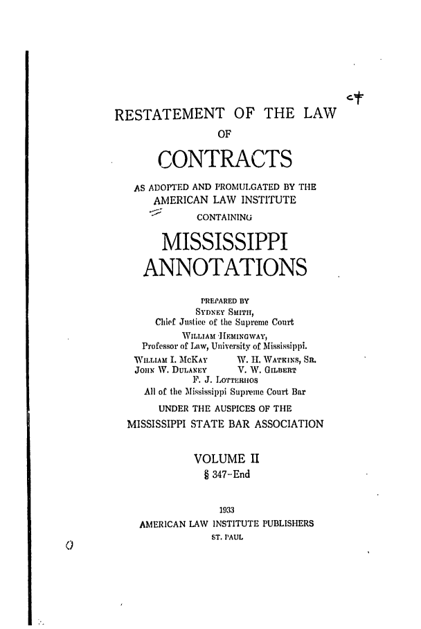 handle is hein.ali/contract0145 and id is 1 raw text is: RESTATEMENT OF THE LAW
OF
CONTRACTS
AS ADOPTED AND PROMULGATED BY THE
AMERICAN LAW INSTITUTE
CONTAINING
MISSISSIPPI
ANNOTATIONS
PREPARED BY
SYDNEY SMITH,
Chief Justice of the Supreme Court
WILLIAM '][EMINGWAY,
Professor of Law, University of Mississippi.
WILLIAM I. McKAY  W. H. WATKINS, SR.
JoHN W. DULANEY   V. W. GILBERT
F. J. LOTTERImOS
All of the Mississippi Supreme Court Bar
UNDER THE AUSPICES OF THE
MISSISSIPPI STATE BAR ASSOCIATION
VOLUME II
§ 347-End
1933
AMERICAN LAW INSTITUTE PUBLISHERS
ST. PAUL



