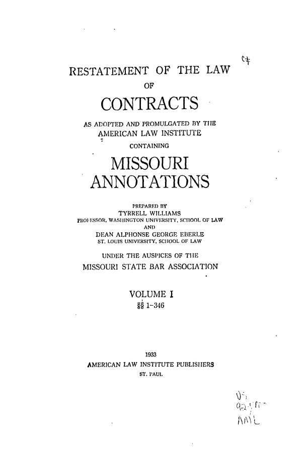 handle is hein.ali/contract0147 and id is 1 raw text is: RESTATEMENT OF THE LAW
OF
CONTRACTS
AS ADOPTED AND PROMULGATED BY THE
AMERICAN LAW INSTITUTE
CONTAINING
MISSOURI
ANNOTATIONS
PREPARED BY
TYRRELL WILLIAMS
MROI.ESSOR, WASHINGTON UNIVERSITY, SCIIOO. OF LAW
AND
DEAN ALPHONSE GEORGE EBERLE
ST. LOUIS UNIVERSITY, SCHOOL OF LAW
UNDER THE AUSPICES OF TIE
MISSOURI STATE BAR ASSOCIATION
VOLUME I
§§ 1-346
1933
AMERICAN LAW INSTITUTE PUBLISHERS
ST. PAUL
IL


