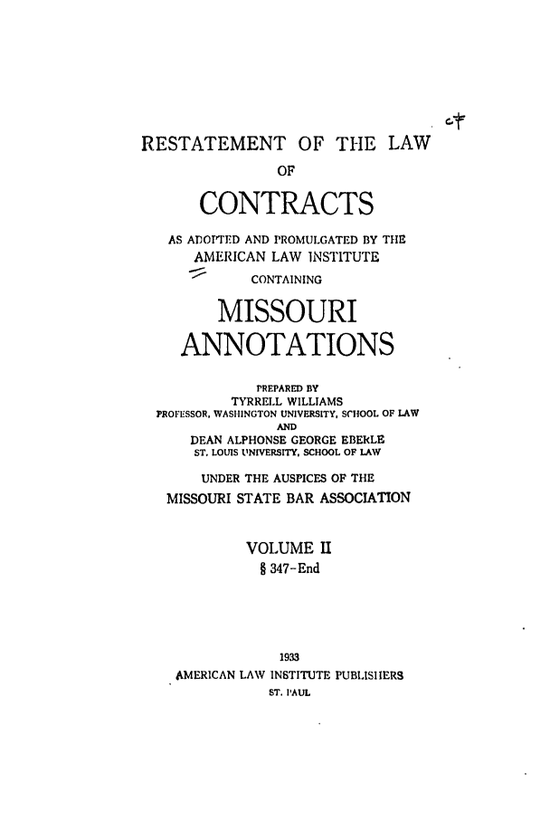 handle is hein.ali/contract0148 and id is 1 raw text is: C-t
RESTATEMENT OF THE LAW
OF
CONTRACTS
AS ADOPTED AND PROMULGATED BY THE
AMERICAN LAW INSTITUTE
CONTAINING
MISSOURI
ANNOTATIONS
PREPARED BY
TYRRELL WILLIAMS
PROFESSOR, WASHINGTON UNIVERSITY, SCHOOL OF LAW
AND
DEAN ALPHONSE GEORGE EBERLE
ST, LOUIS UNIVERSITY, SCHOOL OF LAW
UNDER THE AUSPICES OF THE
MISSOURI STATE BAR ASSOCIATION
VOLUME I
§ 347-End
1933
AMERICAN LAW INSTITUTE PUBLISHERS
ST. PAUL



