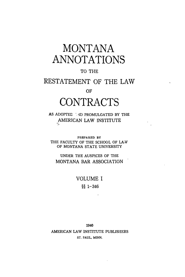 handle is hein.ali/contract0149 and id is 1 raw text is: MONTANA
ANNOTATIONS
TO THE
RESTATEMENT OF THE LAW
OF
CONTRACTS
AS ADOPTED , ND PROMULGATED BY THE
AMERICAN LAW INSTITUTE
PREPARED BY
THE FACULTY OF THE SCHOOL OF LAW
OF MONTANA STATE UNIVERSITY
UNDER THE AUSPICES OF THE
MONTANA BAR ASSOCIATION
VOLUME I
§§ 1-346
1940
AMERICAN LAW INSTITUTE PUBLISHERS
ST. PAUL. MINN.


