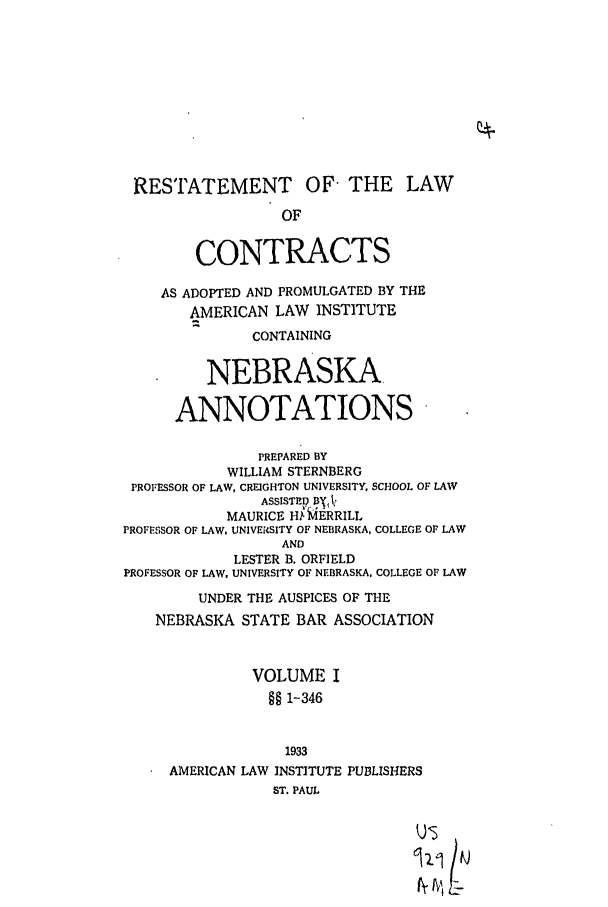 handle is hein.ali/contract0151 and id is 1 raw text is: RESTATEMENT OF THE LAW
OF
CONTRACTS
AS ADOPTED AND PROMULGATED BY THE
AMERICAN LAW INSTITUTE
CONTAINING
NEBRASKA
ANNOTATIONS
PREPARED BY
WILLIAM STERNBERG
PROFESSOR OF LAW, CREIGHTON UNIVERSITY, SCHOOL OF LAW
ASSISTEP fl', ,
MAURICE HN MERRILL
PROFESSOR OF LAW, UNIVEISITY OF NEBRASKA, COLLEGE OF LAW
AND
LESTER B. ORFIELD
PROFESSOR OF LAW, UNIVERSITY OF NEBRASKA, COLLEGE OF LAW
UNDER THE AUSPICES OF THE
NEBRASKA STATE BAR ASSOCIATION
VOLUME I
§§ 1-346
1933
AMERICAN LAW INSTITUTE PUBLISHERS
ST. PAUL
us


