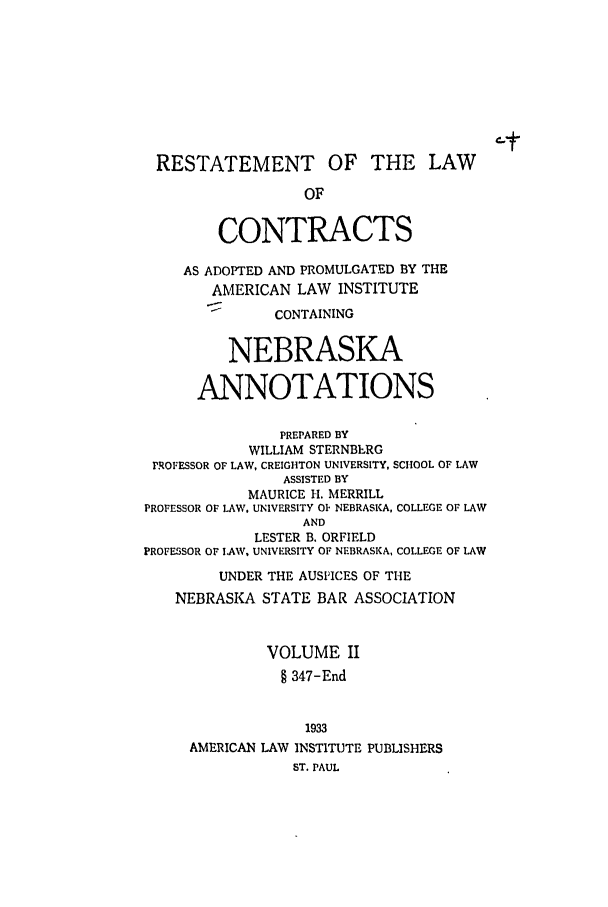 handle is hein.ali/contract0152 and id is 1 raw text is: RESTATEMENT OF THE LAW
OF
CONTRACTS
AS ADOPTED AND PROMULGATED BY THE
AMERICAN LAW INSTITUTE
CONTAINING
NEBRASKA
ANNOTATIONS
PREPARED BY
WILLIAM STERNBLRG
PROFESSOR OF LAW, CREIGHTON UNIVERSITY, SCHOOL OF LAW
ASSISTED BY
MAURICE H. MERRILL
PROFESSOR OF LAW. UNIVERSITY 01. NEBRASKA. COLLEGE OF LAW
AND
LESTER B. ORFIELD
PROFESSOR OF LAW, UNIVERSITY OF NEBRASKA, COLLEGE OF LAW
UNDER THE AUSPICES OF THE
NEBRASKA STATE BAR ASSOCIATION
VOLUME II
§ 347-End
1933
AMERICAN LAW INSTITUTE PUBLISHERS
ST. PAUL


