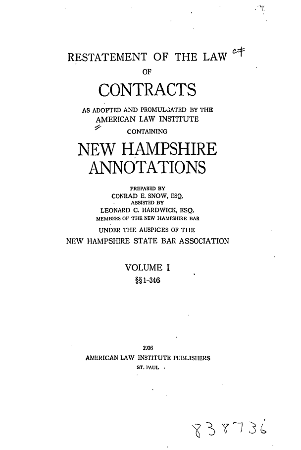 handle is hein.ali/contract0153 and id is 1 raw text is: RESTATEMENT OF THE LAW
OF
CONTRACTS
AS ADOPTED AND PROMULGATED BY TH-E
AMERICAN LAW INSTITUTE
CONTAINING
NEW HAMPSHIRE
ANNOTATIONS
PREPARED BY
CONRAD E. SNOW, ESQ.
ASSISTED BY
LEONARD C. HARDWICK, ESQ.
MEMBERS OF THE NEW HAMPSHIRE BAR
UNDER THE AUSPICES OF THE
NEW HAMPSHIRE STATE BAR ASSOCIATION
VOLUME I
§§ 1-346
1936
AMERICAN LAW INSTITUTE PUBLISHERS
ST. PAUL ,

yr7 >,



