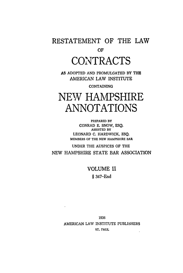 handle is hein.ali/contract0154 and id is 1 raw text is: RESTATEMENT OF THE LAW
OF
CONTRACTS
AS ADOPTED AND PROMULGATED BY THE
AMERICAN LAW INSTITUTE
CONTAINING
NEW HAMPSHIRE
ANNOTATIONS
PREPARED BY
CONRAD E. SNOW, ESQ.
ASSISTED BY
LEONARD C. HARDWICK, ESQ.
MEMBERS OF THE NEW HAMPSHIRE BAR
UNDER THE AUSPICES OF THE
NEW HAMPSHIRE STATE BAR ASSOCIATION
VOLUME II
§ 347-End
1936
AMERICAN LAW INSTITUTE PUBLISHERS
ST. PAUL


