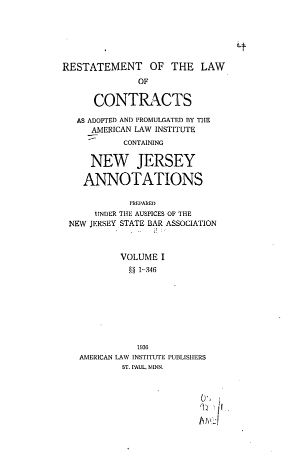 handle is hein.ali/contract0155 and id is 1 raw text is: RESTATEMENT

OF THE LAW

OF
CONTRACTS
AS ADOPTED AND PROMULGATED BY THE
AMERICAN LAW INSTITUTE
CONTAINING
NEW JERSEY
ANNOTATIONS
PREPARED
UNDER TIE AUSPICES OF THE
NEW JERSEY STATE BAR ASSOCIATION
VOLUME I
§§ 1--346
1936
AMERICAN LAW INSTITUTE PUBLISHERS
ST. PAUL, MINN.


