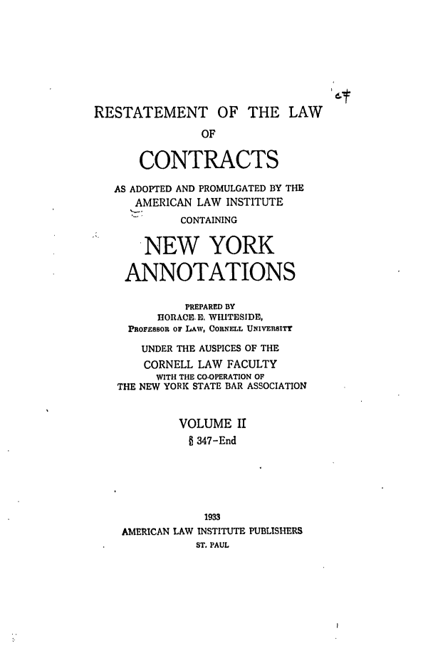 handle is hein.ali/contract0158 and id is 1 raw text is: RESTATEMENT OF THE LAW
OF
CONTRACTS
AS ADOPTED AND PROMULGATED BY THE
AMERICAN LAW INSTITUTE
CONTAINING
NEW YORK
ANNOTATIONS
PREPARED BY
HO1RACE. E. WIUTESIDE,
PROFESSOR OF LAW, CORNELL UNIVERSITY
UNDER THE AUSPICES OF THE
CORNELL LAW FACULTY
WITH THE CO-OPERATION OF
THE NEW YORK STATE BAR ASSOCIATION
VOLUME II
347-End
1933
AMERICAN LAW INSTITUTE PUBLISHERS
ST. PAUL


