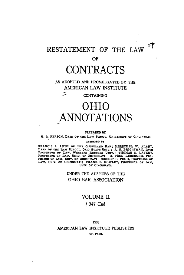 handle is hein.ali/contract0161 and id is 1 raw text is: RESTATEMENT OF THE LAW
OF
CONTRACTS
AS ADOPTED AND PROMULGATED BY THE
AMERICAN LAW INSTITUTE
-        CONTAINING
OHIO
ANNOTATIONS
PREPARED BY
H. L. FRSON, DEAN Or THE LAW SCHOOL, UNIVERSITY OF CINCINNATI
ASSISTED BY
FRANCIS J. AMER or THE CLEVELAND BAR; HERSCHEL W. ARANT,
DEAN O THE LAW SCHOOL, OHIO STATE UNIV.; A. C. BRIGHTMAN, LATE
PROFESSOR OF LAW, WESTERN RESERVE UNIV.; THOMAS C. LAVERY,
PROFESSOR OF LAW, UNIV. OF CINCINNATI; C. FRED LUBERGER, PRO-
FESSOR Or LAW, UNIV. OF CINCINNATI; ROBERT C. PUGH, PROFESSOR OF
LAW, UNIV. OF CINCINNATI; FRANK S. ROWLEY, PROFESSOR OF LAW,
UNIV. Or CINCINNATI.
UNDER THE AUSPICES OF THE
OHIO BAR ASSOCIATION
VOLUME II
§ 347-End
1933
AMERICAN LAW INSTITUTE PUBLISHERS
ST. PAUL


