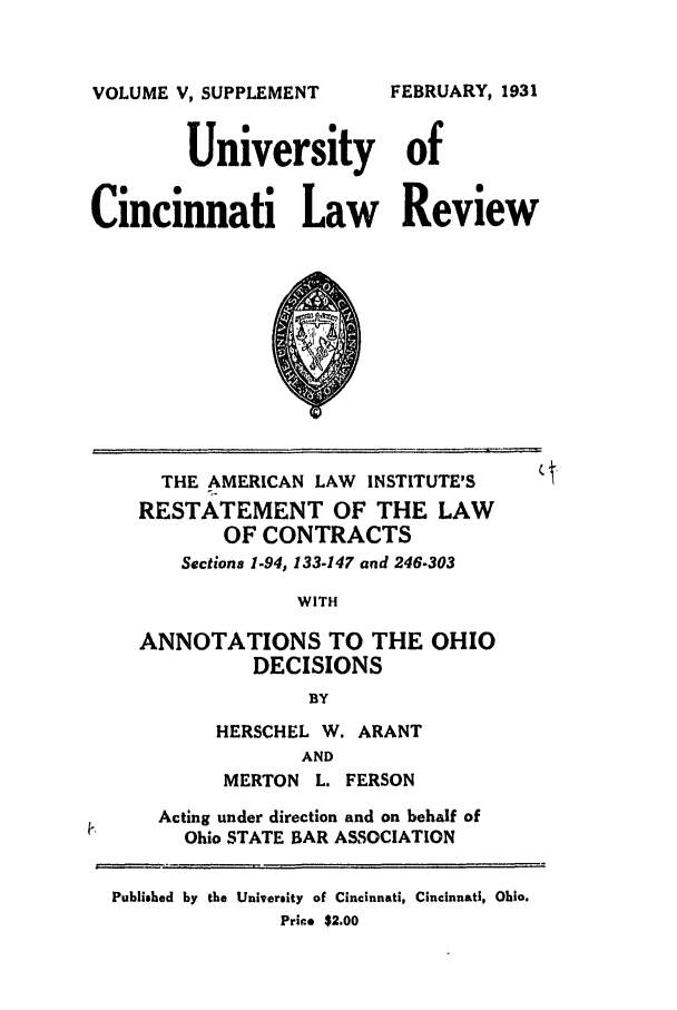handle is hein.ali/contract0162 and id is 1 raw text is: VOLUME V, SUPPLEMENT

University of
Cincinnati Law Review

THE AMERICAN LAW INSTITUTE'S
RESTATEMENT OF THE LAW
OF CONTRACTS
Sections 1-94, 133-147 and 246-303
WITH
ANNOTATIONS TO THE OHIO
DECISIONS
BY

HERSCHEL W. ARANT
AND
MERTON L. FERSON

Acting under direction and on behalf of
Ohio STATE BAR ASSOCIATION
Published by the University of Cincinnati, Cincinnati, Ohio.
Price $2.00

FEBRUARY, 1931


