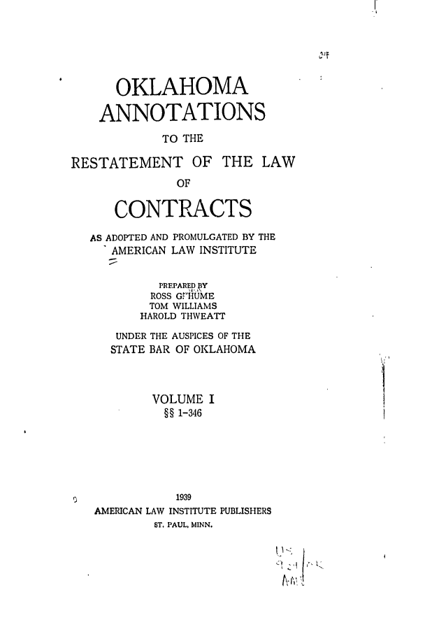 handle is hein.ali/contract0163 and id is 1 raw text is: OKLAHOMA
ANNOTATIONS
TO THE
RESTATEMENT OF THE LAW
OF
CONTRACTS
AS ADOPTED AND PROMULGATED BY THE
AMERICAN LAW INSTITUTE
PREPARED 3NY
ROSS G.HUME
TOM WILLIAMS
HAROLD THWEATT
UNDER THE AUSPICES OF THE
STATE BAR OF OKLAHOMA
VOLUME I
§§ 1-346
1939
AMERICAN LAW INSTITUTE PUBLISHERS
ST. PAUL, MINN.


