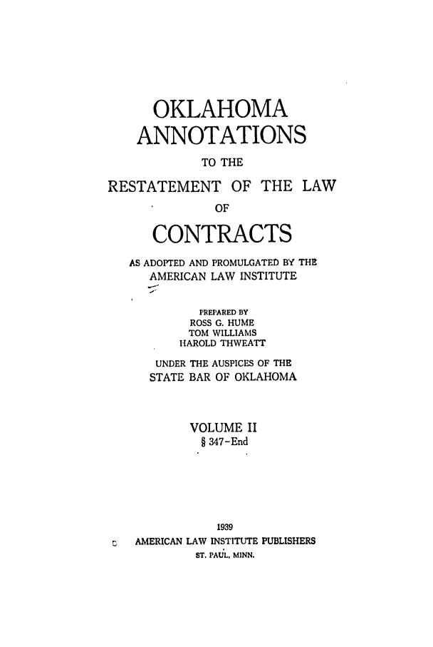 handle is hein.ali/contract0164 and id is 1 raw text is: OKLAHOMA
ANNOTATIONS
TO THE
RESTATEMENT OF THE LAW
OF
CONTRACTS
AS ADOPTED AND PROMULGATED BY THE
AMERICAN LAW INSTITUTE
PREPARED BY
ROSS G. HUME
TOM WILLIAMS
HAROLD THWEATT
UNDER THE AUSPICES OF THE
STATE BAR OF OKLAHOMA
VOLUME II
§ 347-End

AMERICAN LAW

1939
INSTITUTE PUBLISHERS

ST. PAIUL, MINN.


