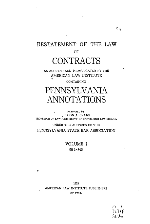 handle is hein.ali/contract0166 and id is 1 raw text is: RESTATEMENT OF THE LAW
OF
CONTRACTS
AS ADO1TED AND PROMULGATED BY THE
AMERICAN LAW INSTITUTE
CONTAINING
PENNSYLVANIA
ANNOTATIONS
PREPARED BY
JUDSON A. CRANE
PROFESSOR OF LAW, UNIVERSITY OF PITTSBURGH LAW SCHOOL
UNDER THE AUSPICES OF THE
PENNSYLVANIA STATE BAR ASSOCIATION
VOLUME I
§§ 1-346
1933
AMERICAN LAW INSTITUTE PUBLISHERS
ST. PAUL
a l/
'iA/-


