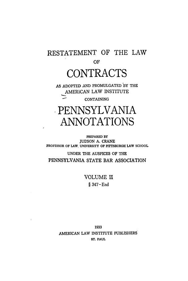 handle is hein.ali/contract0167 and id is 1 raw text is: RESTATEMENT OF THE LAW
OF
CONTRACTS
AS ADOPTED AND PROMULGATED BY THE
AMERICAN LAW INSTITUTE
CONTAINING
PENNSYLVANIA
ANNOTATIONS
PREPARED BY
JUDSON A. CRANE
PROFESSOR OF LAW. UNIVERSITY OF PITTSBURGH LAW SCHOOL
UNDER THE AUSPICES OF THE
PENNSYLVANIA STATE BAR ASSOCIATION
VOLUME II
§ 347-End
1933
AMERICAN LAW INSTITUTE PUBLISHERS
ST. PAUL


