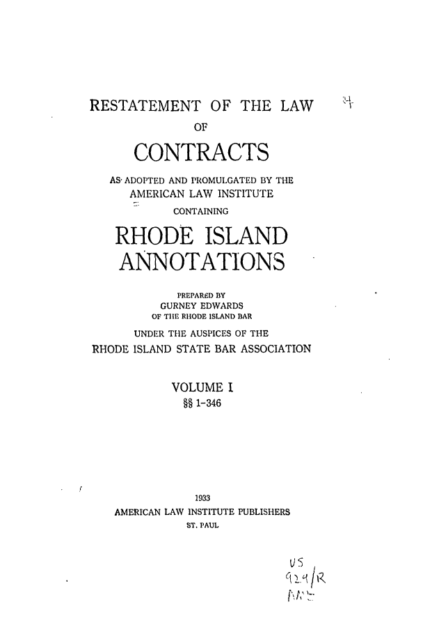 handle is hein.ali/contract0168 and id is 1 raw text is: RESTATEMENT OF THE LAW
OF
CONTRACTS
AS- ADOPTED AND PROMULGATED BY THE
AMERICAN LAW INSTITUTE
CONTAINING
RHODE ISLAND
ANNOTATIONS
PREPARED BY
GURNEY EDWARDS
OF TIlE RHODE ISLAND BAR
UNDER THE AUSPICES OF THE
RHODE ISLAND STATE BAR ASSOCIATION
VOLUME I
§§ 1-346
1933
AMERICAN LAW INSTITUTE PUBLISHERS
ST. PAUL
, t,' '>-


