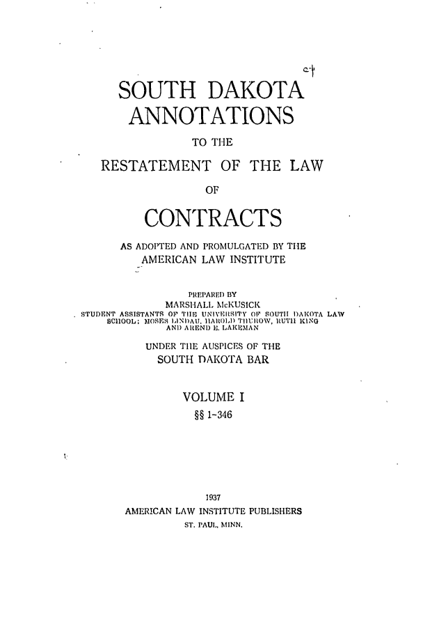 handle is hein.ali/contract0170 and id is 1 raw text is: SOUTH DAKOTA
ANNOTATIONS
TO THE
RESTATEMENT OF THE LAW

CONTRACTS
AS ADOPTED AND PROMULGATED BY THE
AMERICAN LAW INSTITUTE
PREPAREID BY
MARSHALL McKUSICK
STUDENT ASSISTANTS OP TIlE UNIVERSITY OF SOUTH DAKOTA LAW
SCHOOL: MOSES IINI)AU. IIA 14) TIIUROW, IlUTII KING
AND ARENI) P. LAKEMAN
UNDER TIlE AUSPICES OF THE
SOUTH DAKOTA BAR
VOLUME I
§§ 1-346
1 937
AMERICAN LAW INSTITUTE PUBLISHERS
ST. PAUl., MINN.


