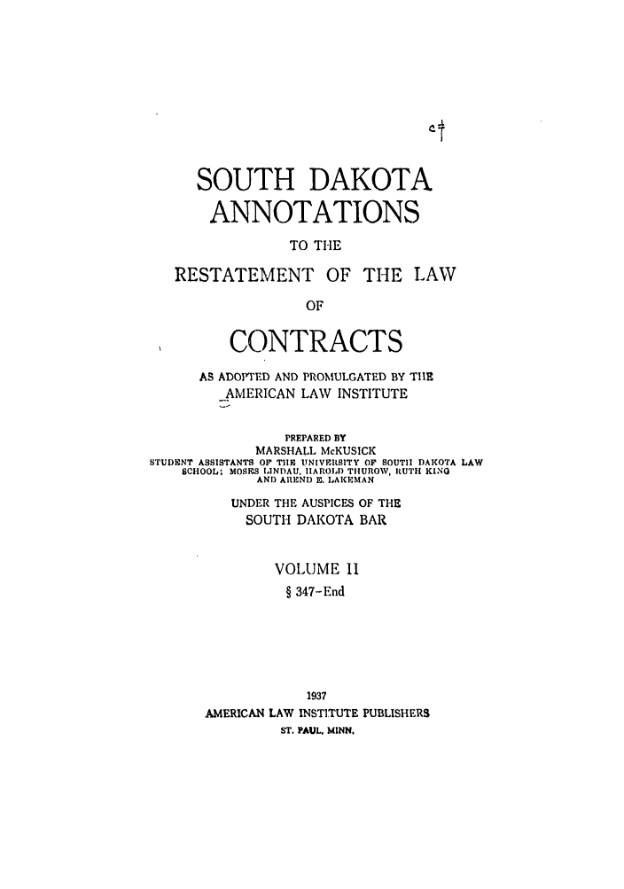 handle is hein.ali/contract0171 and id is 1 raw text is: SOUTH DAKOTA
ANNOTATIONS
TO THE
RESTATEMENT OF THE LAW
OF
CONTRACTS
AS ADOPTED AND PROMULGATED BY THE
_AMERICAN LAW INSTITUTE
PREPARED BY
MARSHALL McKUSICK
STUDENT ASSISTANTS OF THE UNIVERSITY OF SOUTH DAKOTA LAW
SCHOOL- MOS.ES IANDAU, IIAROLD TIIUROW, RUTH KING
AND AREND E. LAKEMAN
UNDER THE AUSPICES OF THE
SOUTH DAKOTA BAR
VOLUME II
§ 347-End
1937
AMERICAN LAW INSTITUTE PUBLISHERS
ST. PAUL, MINN.


