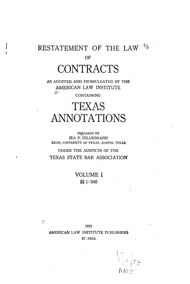 handle is hein.ali/contract0172 and id is 1 raw text is: RESTATEMENT OF THE LAW %
OF
CONTRACTS

AS ADOPTED AND PROMULGATED BY THE
AMERICAN LAW INSTITUTE
CONTAINING
TEXAS
ANNOTATIONS
I'P7AIU 0 fLY
IRA P. HILDEBRAND
DEAN, UNIVERSITY OF TEXAS, AUSTIN, TEXAS
UNDER THE AUSPICES OF THE
TEXAS STATE BAR ASSOCIATION
VOLUME I
§§ 1-346
1933
AMERICAN LAW INSTITUTE PUBLISHERS
ST. PAUL

T\fV


