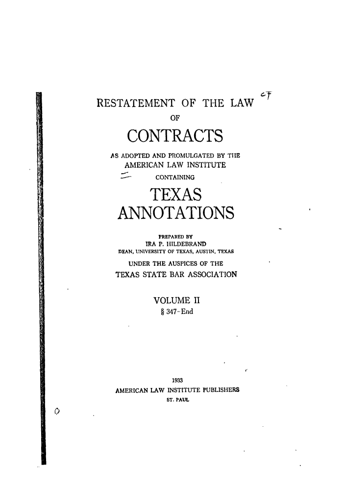handle is hein.ali/contract0173 and id is 1 raw text is: RESTATEMENT OF THE LAW
OF
CONTRACTS
AS ADOPTED AND PROMULGATED BY THE
AMERICAN LAW INSTITUTE
CONTAINING
TEXAS
ANNOTATIONS
PREPARED BY
IRA P. HILDEBRAND
DEAN, UNIVERSITY OF TEXAS, AUSTIN, TEXAS
UNDER THE AUSPICES OF THE
TEXAS STATE BAR ASSOCIATION
VOLUME I
§ 347-End
1933
AMERICAN LAW INSTITUTE PUBLISHERS
ST. PAUL


