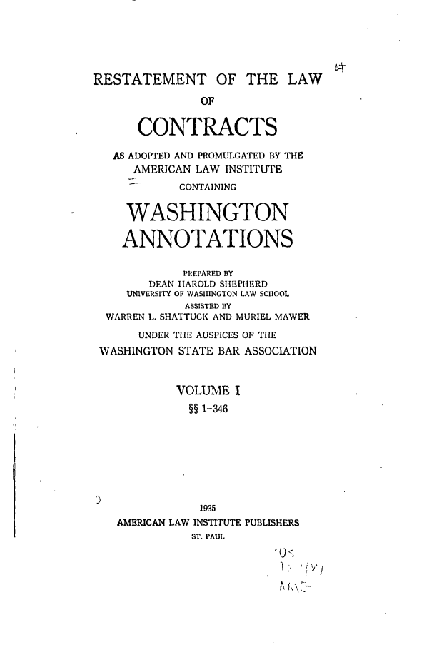 handle is hein.ali/contract0174 and id is 1 raw text is: RESTATEMENT OF THE LAW
OF
CONTRACTS
AS ADOPTED AND PROMULGATED BY THE
AMERICAN LAW INSTITUTE
CONTAINING
WASHINGTON
ANNOTATIONS
PRIPARED BY
DEAN HAROLD SHEPHERD
UNIVERSITY OF WASHINGTON LAW SCHOOL
ASSISTED BY
WARREN L. SHATTUCK AND MURIEL MAWER
UNDER THE AUSPICES OF THE
WASHINGTON STATE BAR ASSOCIATION
VOLUME I
§§ 1-346
1935
AMERICAN LAW INSTITUTE PUBLISHERS
ST. PAUL



