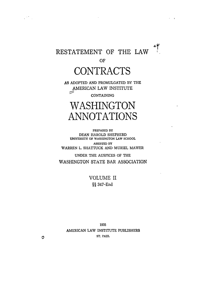 handle is hein.ali/contract0175 and id is 1 raw text is: RESTATEMENT OF THE LAW
OF
CONTRACTS
AS ADOPTED AND PROMULGATED BY THE
AMERICAN LAW INSTITUTE
CONTAINING
WASHINGTON
ANNOTATIONS
PREPARED BY
DEAN HAROLD SHEPHERD
UNIVERSITY OF WASHINGTON LAW SCHOOL
ASSISTED BY
WARREN L. SHATTUCK AND MURIEL MAWER
UNDER THE AUSPICES OF THE
WASHINGTON STATE BAR ASSOCIATION
VOLUME II
§§ 347-End
1935
AMERICAN LAW INSTITUTE PUBLISHERS
ST. PAUL


