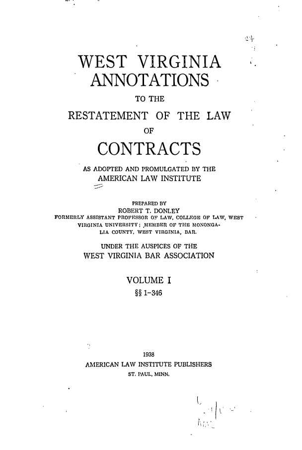 handle is hein.ali/contract0176 and id is 1 raw text is: WEST VIRGINIA
ANNOTATIONS
TO THE

RESTATEMENT

OF THE LAW

CONTRACTS
AS ADOPTED AND PROMULGATED BY THE
AMERICAN LAW INSTITUTE
PREPARED BY
ROBERT T. DONLEY
FORMERLY ASSISTANT PROFESSOR OF LAW, COLLEGE OF LAW, WEST
VIRGINIA UNIVERSITY; h[EMBER OF THE MifONONGA-
LIA COUNTY, WEST VIRGINIA, BAR.
UNDER THE AUSPICES OF THE
WEST VIRGINIA BAR ASSOCIATION
VOLUME I
§§ 1-346
1938
AMERICAN LAW INSTITUTE PUBLISHERS
ST. PAUL, MINN.

\~           I


