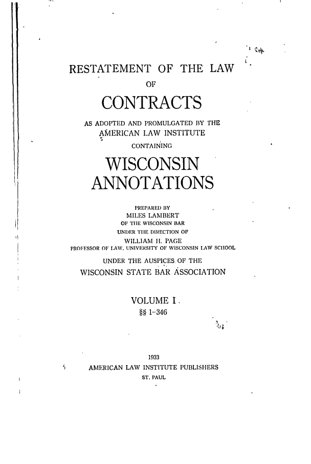handle is hein.ali/contract0178 and id is 1 raw text is: RESTATEMENT OF THE LAW
OF
CONTRACTS
AS ADOPTED AND PROMULGATED 13Y THE
AMERICAN LAW INSTITUTE
CONTAINING
WISCONSIN
ANNOTATIONS
PREPARID BY
MILES LAMBERT
OF TIlE WISCONSIN BAR
UNIDER Till-. DIRECTION OF
WILLIAM H. PAGE
PROFESSOR OF LAW, UNIVERSITY OF WISCONSIN LAW SCHOOL
UNDER THE AUSPICES OF THE
WISCONSIN STATE BAR ASSOCIATION
VOLUME I.
§§ 1-346
1933
AMERICAN LAW INSTITUTE PUBLISHERS
ST. PAUL


