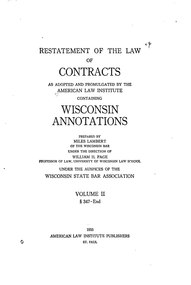 handle is hein.ali/contract0179 and id is 1 raw text is: RESTATEMENT OF THE LAW
OF
CONTRACTS
AS ADOPTED AND PROMULGATED BY THE
AMERICAN LAW INSTITUTE
CONTAINING
WISCONSIN
ANNOTATIONS
PREPARED BY
MILES LAMBERT
OF THE WISCONSIN BAR
UNDER THE DIRECTION OF
WILLIAM It. PAGE
PROFESSOR OF LAW, UNIVERSITY OF WISCONSIN LAW SCHOOL
UNDER THE AUSPICES OF THE
WISCONSIN STATE BAR ASSOCIATION
VOLUME II
§ 347-End
1933
AMERICAN LAW INSTITUTE PUBLISHERS
ST. PAUL


