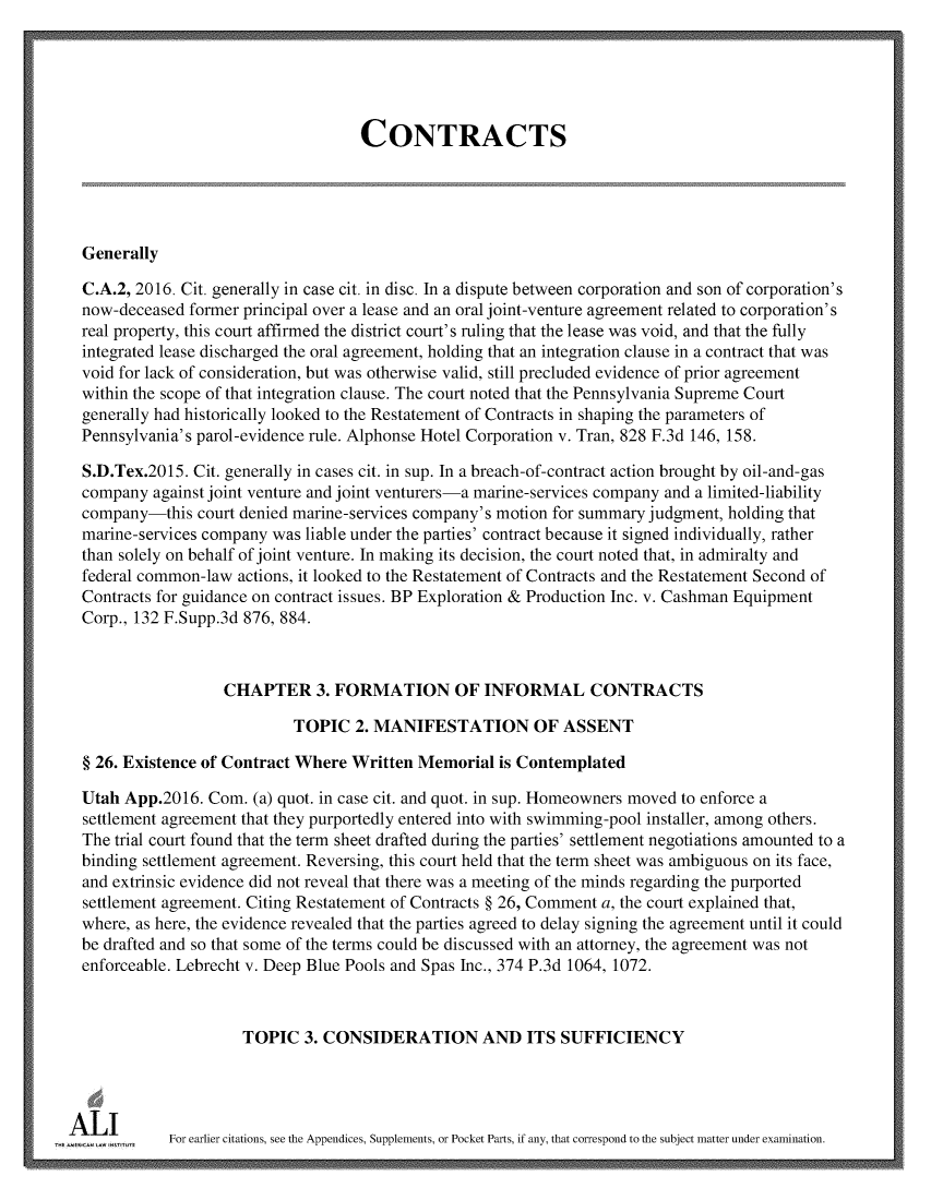handle is hein.ali/contract0183 and id is 1 raw text is: 





                                     CONTRACTS





  Generally

  C.A.2, 2016. Cit. generally in case cit. in disc. In a dispute between corporation and son of corporation's
  now-deceased former principal over a lease and an oral joint-venture agreement related to corporation's
  real property, this court affirmed the district court's ruling that the lease was void, and that the fully
  integrated lease discharged the oral agreement, holding that an integration clause in a contract that was
  void for lack of consideration, but was otherwise valid, still precluded evidence of prior agreement
  within the scope of that integration clause. The court noted that the Pennsylvania Supreme Court
  generally had historically looked to the Restatement of Contracts in shaping the parameters of
  Pennsylvania's parol-evidence rule. Alphonse Hotel Corporation v. Tran, 828 F.3d 146, 158.

  S.D.Tex.2015. Cit. generally in cases cit. in sup. In a breach-of-contract action brought by oil-and-gas
  company  against joint venture and joint venturers-a marine-services company and a limited-liability
  company-this  court denied marine-services company's motion for summary judgment, holding that
  marine-services company was liable under the parties' contract because it signed individually, rather
  than solely on behalf of joint venture. In making its decision, the court noted that, in admiralty and
  federal common-law actions, it looked to the Restatement of Contracts and the Restatement Second of
  Contracts for guidance on contract issues. BP Exploration & Production Inc. v. Cashman Equipment
  Corp., 132 F.Supp.3d 876, 884.



                   CHAPTER 3. FORMATION OF INFORMAL CONTRACTS

                            TOPIC   2. MANIFESTATION OF ASSENT

  § 26. Existence of Contract Where Written Memorial  is Contemplated

  Utah App.2016. Com.  (a) quot. in case cit. and quot. in sup. Homeowners moved to enforce a
  settlement agreement that they purportedly entered into with swimming-pool installer, among others.
  The trial court found that the term sheet drafted during the parties' settlement negotiations amounted to a
  binding settlement agreement. Reversing, this court held that the term sheet was ambiguous on its face,
  and extrinsic evidence did not reveal that there was a meeting of the minds regarding the purported
  settlement agreement. Citing Restatement of Contracts § 26, Comment a, the court explained that,
  where, as here, the evidence revealed that the parties agreed to delay signing the agreement until it could
  be drafted and so that some of the terms could be discussed with an attorney, the agreement was not
  enforceable. Lebrecht v. Deep Blue Pools and Spas Inc., 374 P.3d 1064, 1072.



                      TOPIC  3. CONSIDERATION AND ITS SUFFICIENCY




T  A L   For   earlier citations, see the Appendices, Supplements, or Pocket Parts, if any, that correspond to the subject matter under examination.


