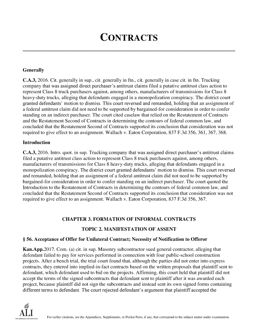 handle is hein.ali/contract0184 and id is 1 raw text is: 





                                    CONTRACTS





Generally

C.A.3, 2016. Cit. generally in sup., cit. generally in ftn., cit. generally in case cit. in ftn. Trucking
company  that was assigned direct purchaser's antitrust claims filed a putative antitrust class action to
represent Class 8 truck purchasers against, among others, manufacturers of transmissions for Class 8
heavy-duty trucks, alleging that defendants engaged in a monopolization conspiracy. The district court
granted defendants' motion to dismiss. This court reversed and remanded, holding that an assignment of
a federal antitrust claim did not need to be supported by bargained-for consideration in order to confer
standing on an indirect purchaser. The court cited caselaw that relied on the Restatement of Contracts
and the Restatement Second of Contracts in determining the contours of federal common law, and
concluded that the Restatement Second of Contracts supported its conclusion that consideration was not
required to give effect to an assignment. Wallach v. Eaton Corporation, 837 F.3d 356, 361, 367, 368.

Introduction

C.A.3, 2016. Intro. quot. in sup. Trucking company that was assigned direct purchaser's antitrust claims
filed a putative antitrust class action to represent Class 8 truck purchasers against, among others,
manufacturers of transmissions for Class 8 heavy-duty trucks, alleging that defendants engaged in a
monopolization conspiracy. The district court granted defendants' motion to dismiss. This court reversed
and remanded, holding that an assignment of a federal antitrust claim did not need to be supported by
bargained-for consideration in order to confer standing on an indirect purchaser. The court quoted the
Introduction to the Restatement of Contracts in determining the contours of federal common law, and
concluded that the Restatement Second of Contracts supported its conclusion that consideration was not
required to give effect to an assignment. Wallach v. Eaton Corporation, 837 F.3d 356, 367.



                  CHAPTER 3. FORMATION OF INFORMAL CONTRACTS

                           TOPIC   2. MANIFESTATION OF ASSENT

§ 56. Acceptance of Offer for Unilateral Contract; Necessity of Notification to Offeror

Kan.App.2017.   Com. (a) cit. in sup. Masonry subcontractor sued general contractor, alleging that
defendant failed to pay for services performed in connection with four public-school construction
projects. After a bench trial, the trial court found that, although the parties did not enter into express
contracts, they entered into implied-in-fact contracts based on the written proposals that plaintiff sent to
defendant, which defendant used to bid on the projects. Affirming, this court held that plaintiff did not
accept the terms of the signed subcontracts that defendant sent to plaintiff after it was awarded each
project, because plaintiff did not sign the subcontracts and instead sent its own signed forms containing
different terms to defendant. The court rejected defendant's argument that plaintiff accepted the




           For earlier citations, see the Appendices, Supplements, or Pocket Parts, if any, that correspond to the subject matter under examination.


