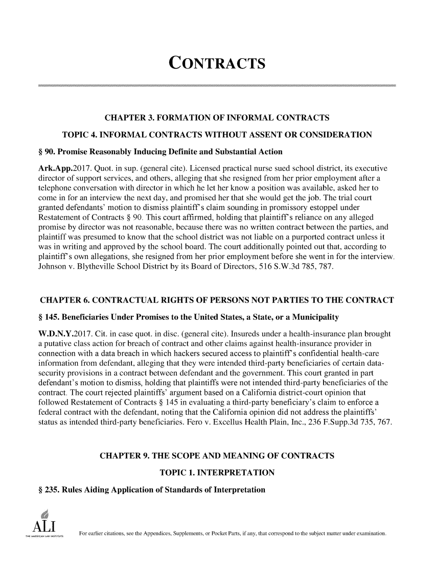 handle is hein.ali/contract0185 and id is 1 raw text is: 





                                   CONTRACTS





                  CHAPTER 3.   FORMATION OF INFORMAL CONTRACTS

      TOPIC   4. INFORMAL CONTRACTS WITHOUT ASSENT OR CONSIDERATION

§ 90. Promise Reasonably Inducing Definite and Substantial Action

Ark.App.2017.  Quot. in sup. (general cite). Licensed practical nurse sued school district, its executive
director of support services, and others, alleging that she resigned from her prior employment after a
telephone conversation with director in which he let her know a position was available, asked her to
come in for an interview the next day, and promised her that she would get the job. The trial court
granted defendants' motion to dismiss plaintiff's claim sounding in promissory estoppel under
Restatement of Contracts § 90. This court affirmed, holding that plaintiff's reliance on any alleged
promise by director was not reasonable, because there was no written contract between the parties, and
plaintiff was presumed to know that the school district was not liable on a purported contract unless it
was in writing and approved by the school board. The court additionally pointed out that, according to
plaintiff's own allegations, she resigned from her prior employment before she went in for the interview.
Johnson v. Blytheville School District by its Board of Directors, 516 S.W.3d 785, 787.



CHAPTER 6. CONTRACTUAL RIGHTS OF PERSONS NOT PARTIES TO THE CONTRACT

§ 145. Beneficiaries Under Promises to the United States, a State, or a Municipality

W.D.N.Y.2017.  Cit. in case quot. in disc. (general cite). Insureds under a health-insurance plan brought
a putative class action for breach of contract and other claims against health-insurance provider in
connection with a data breach in which hackers secured access to plaintiff's confidential health-care
information from defendant, alleging that they were intended third-party beneficiaries of certain data-
security provisions in a contract between defendant and the government. This court granted in part
defendant's motion to dismiss, holding that plaintiffs were not intended third-party beneficiaries of the
contract. The court rejected plaintiffs' argument based on a California district-court opinion that
followed Restatement of Contracts § 145 in evaluating a third-party beneficiary's claim to enforce a
federal contract with the defendant, noting that the California opinion did not address the plaintiffs'
status as intended third-party beneficiaries. Fero v. Excellus Health Plain, Inc., 236 F.Supp.3d 735, 767.



                CHAPTER 9. THE SCOPE AND MEANING OF CONTRACTS

                                TOPIC   1. INTERPRETATION

§ 235. Rules Aiding Application of Standards of Interpretation




           For earlier citations, see the Appendices, Supplements, or Pocket Parts, if any, that correspond to the subject matter under examination.


